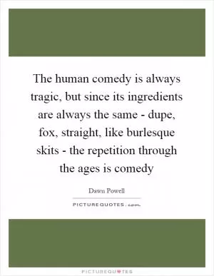 The human comedy is always tragic, but since its ingredients are always the same - dupe, fox, straight, like burlesque skits - the repetition through the ages is comedy Picture Quote #1