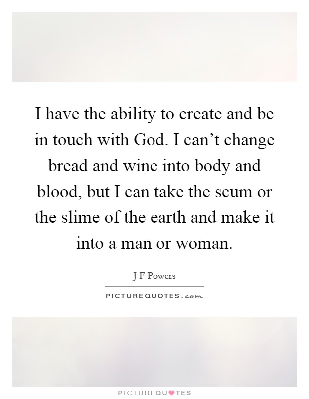 I have the ability to create and be in touch with God. I can't change bread and wine into body and blood, but I can take the scum or the slime of the earth and make it into a man or woman Picture Quote #1