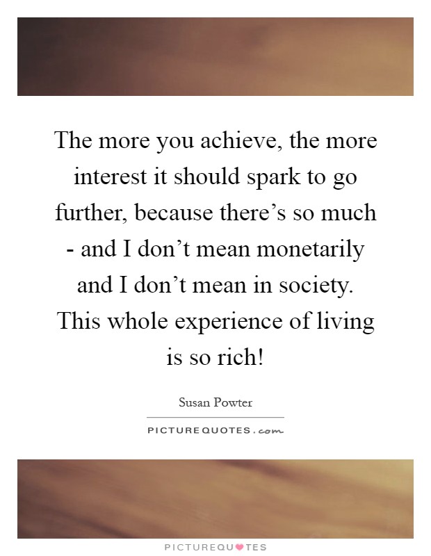 The more you achieve, the more interest it should spark to go further, because there's so much - and I don't mean monetarily and I don't mean in society. This whole experience of living is so rich! Picture Quote #1