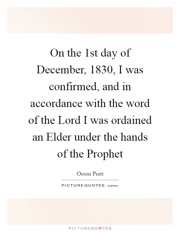 On the 1st day of December, 1830, I was confirmed, and in accordance with the word of the Lord I was ordained an Elder under the hands of the Prophet Picture Quote #1