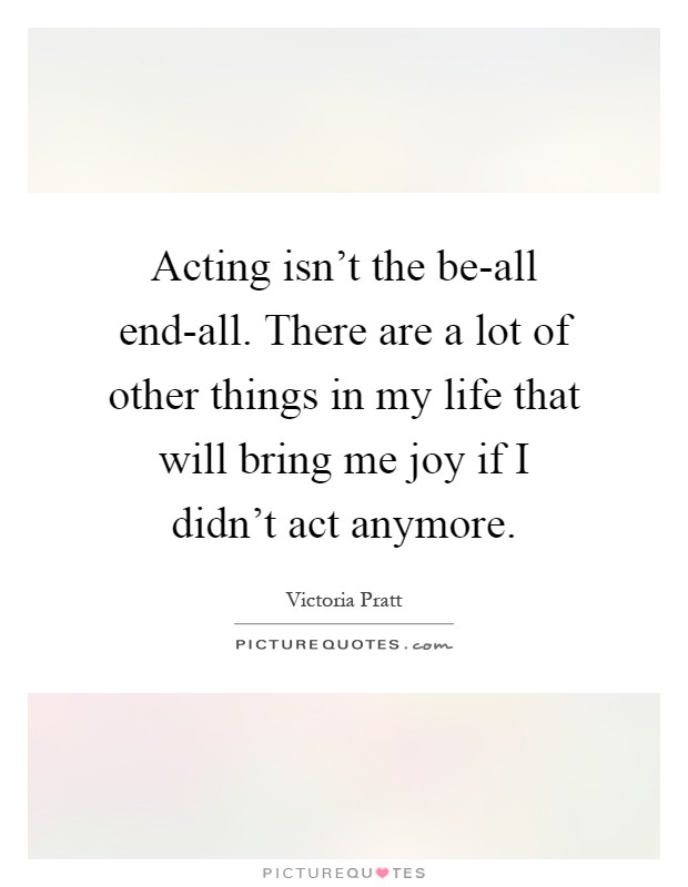 Acting isn't the be-all end-all. There are a lot of other things in my life that will bring me joy if I didn't act anymore Picture Quote #1