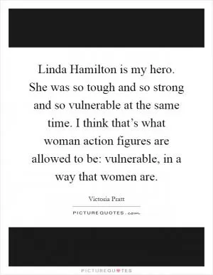 Linda Hamilton is my hero. She was so tough and so strong and so vulnerable at the same time. I think that’s what woman action figures are allowed to be: vulnerable, in a way that women are Picture Quote #1