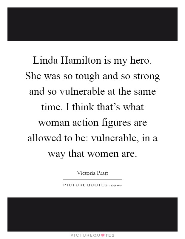 Linda Hamilton is my hero. She was so tough and so strong and so vulnerable at the same time. I think that's what woman action figures are allowed to be: vulnerable, in a way that women are Picture Quote #1