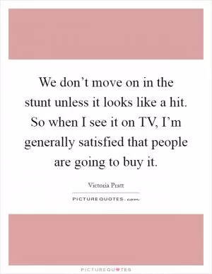 We don’t move on in the stunt unless it looks like a hit. So when I see it on TV, I’m generally satisfied that people are going to buy it Picture Quote #1