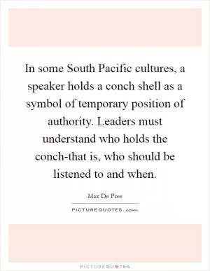 In some South Pacific cultures, a speaker holds a conch shell as a symbol of temporary position of authority. Leaders must understand who holds the conch-that is, who should be listened to and when Picture Quote #1