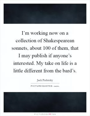 I’m working now on a collection of Shakespearean sonnets, about 100 of them, that I may publish if anyone’s interested. My take on life is a little different from the bard’s Picture Quote #1
