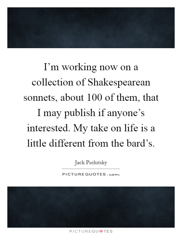 I'm working now on a collection of Shakespearean sonnets, about 100 of them, that I may publish if anyone's interested. My take on life is a little different from the bard's Picture Quote #1