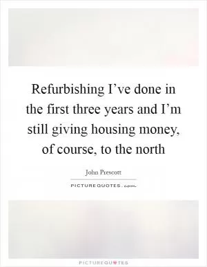 Refurbishing I’ve done in the first three years and I’m still giving housing money, of course, to the north Picture Quote #1