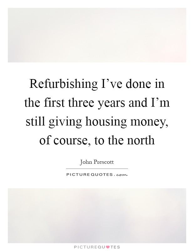 Refurbishing I've done in the first three years and I'm still giving housing money, of course, to the north Picture Quote #1