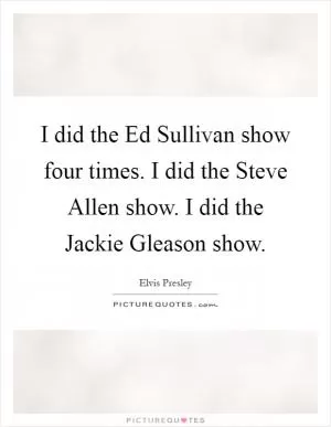 I did the Ed Sullivan show four times. I did the Steve Allen show. I did the Jackie Gleason show Picture Quote #1