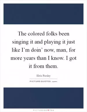 The colored folks been singing it and playing it just like I’m doin’ now, man, for more years than I know. I got it from them Picture Quote #1