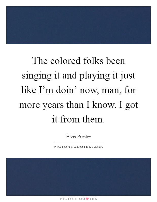 The colored folks been singing it and playing it just like I'm doin' now, man, for more years than I know. I got it from them Picture Quote #1