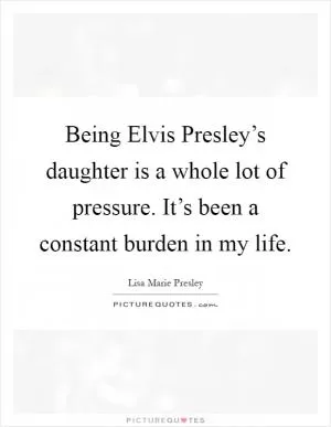 Being Elvis Presley’s daughter is a whole lot of pressure. It’s been a constant burden in my life Picture Quote #1