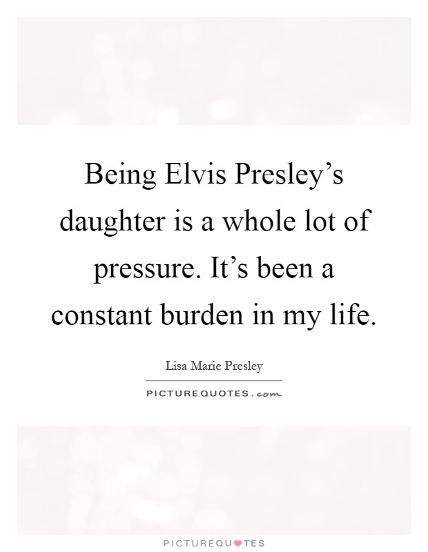 Being Elvis Presley's daughter is a whole lot of pressure. It's been a constant burden in my life Picture Quote #1