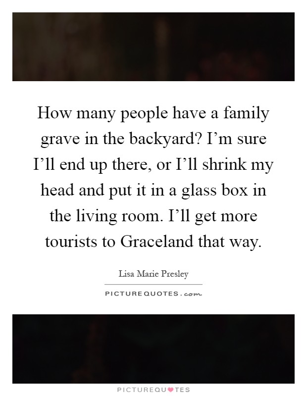 How many people have a family grave in the backyard? I'm sure I'll end up there, or I'll shrink my head and put it in a glass box in the living room. I'll get more tourists to Graceland that way Picture Quote #1