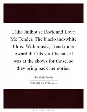 I like Jailhouse Rock and Love Me Tender. The black-and-white films. With music, I tend more toward the  70s stuff because I was at the shows for those, so they bring back memories Picture Quote #1