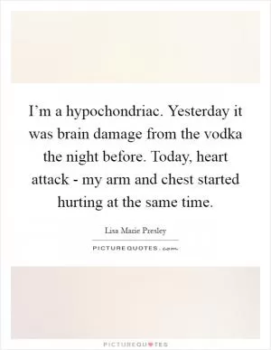 I’m a hypochondriac. Yesterday it was brain damage from the vodka the night before. Today, heart attack - my arm and chest started hurting at the same time Picture Quote #1