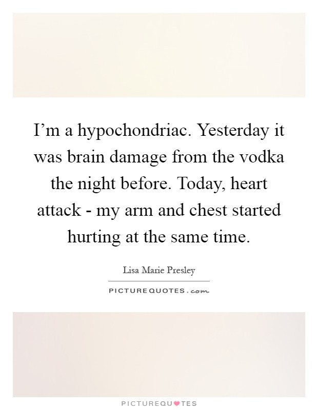 I'm a hypochondriac. Yesterday it was brain damage from the vodka the night before. Today, heart attack - my arm and chest started hurting at the same time Picture Quote #1