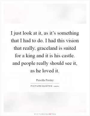 I just look at it, as it’s something that I had to do. I had this vision that really, graceland is suited for a king and it is his castle. and people really should see it, as he loved it Picture Quote #1