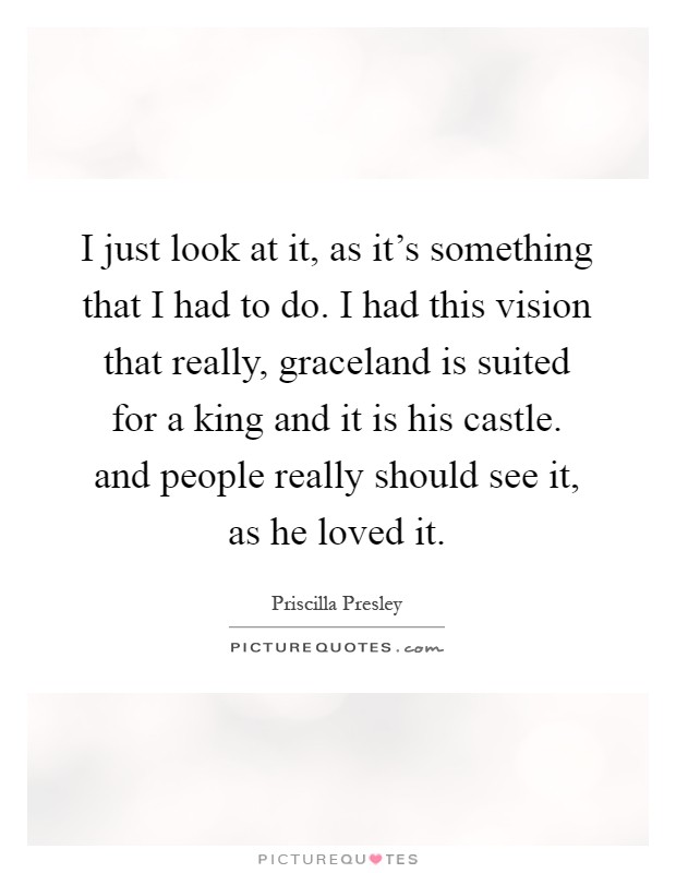 I just look at it, as it's something that I had to do. I had this vision that really, graceland is suited for a king and it is his castle. and people really should see it, as he loved it Picture Quote #1