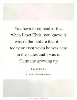 You have to remember that when I met Elvis, you know, it wasn’t the fanfare that it is today or even when he was here in the states and I was in Germany growing up Picture Quote #1