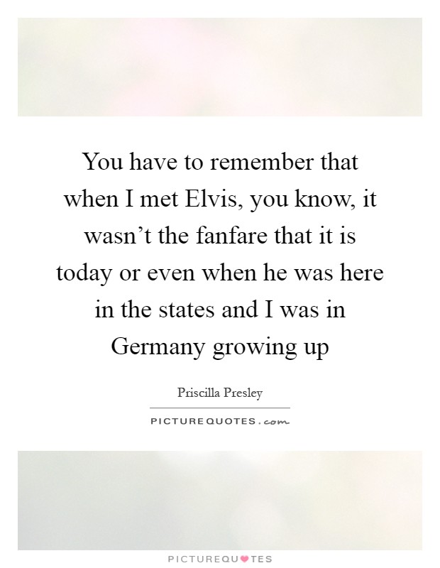 You have to remember that when I met Elvis, you know, it wasn't the fanfare that it is today or even when he was here in the states and I was in Germany growing up Picture Quote #1