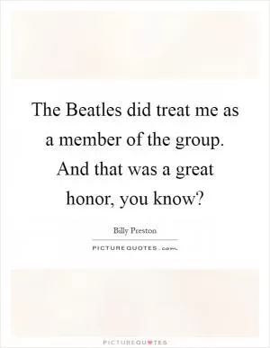 The Beatles did treat me as a member of the group. And that was a great honor, you know? Picture Quote #1