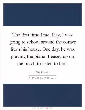 The first time I met Ray, I was going to school around the corner from his house. One day, he was playing the piano. I eased up on the porch to listen to him Picture Quote #1