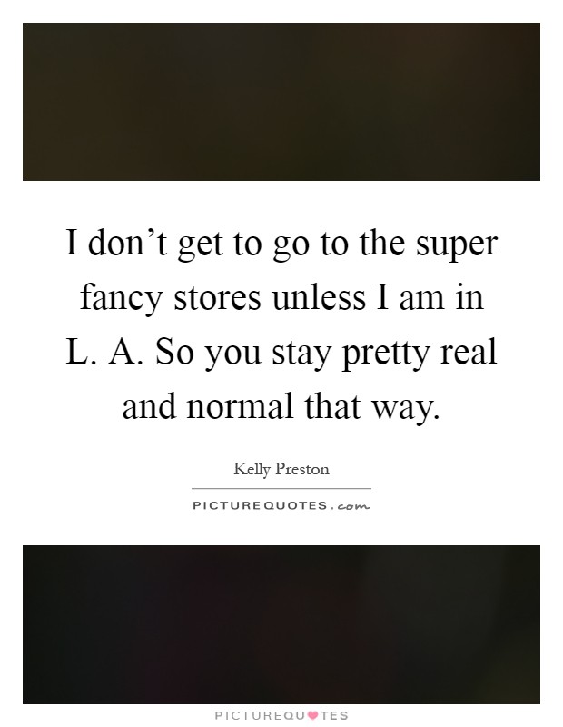 I don't get to go to the super fancy stores unless I am in L. A. So you stay pretty real and normal that way Picture Quote #1