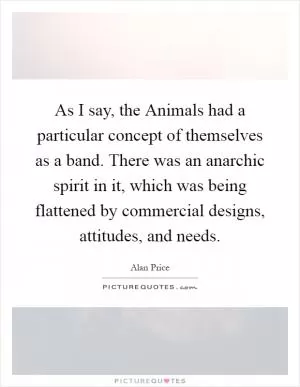 As I say, the Animals had a particular concept of themselves as a band. There was an anarchic spirit in it, which was being flattened by commercial designs, attitudes, and needs Picture Quote #1