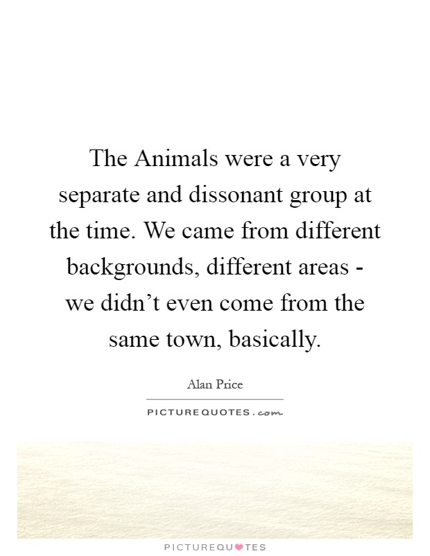 The Animals were a very separate and dissonant group at the time. We came from different backgrounds, different areas - we didn't even come from the same town, basically Picture Quote #1