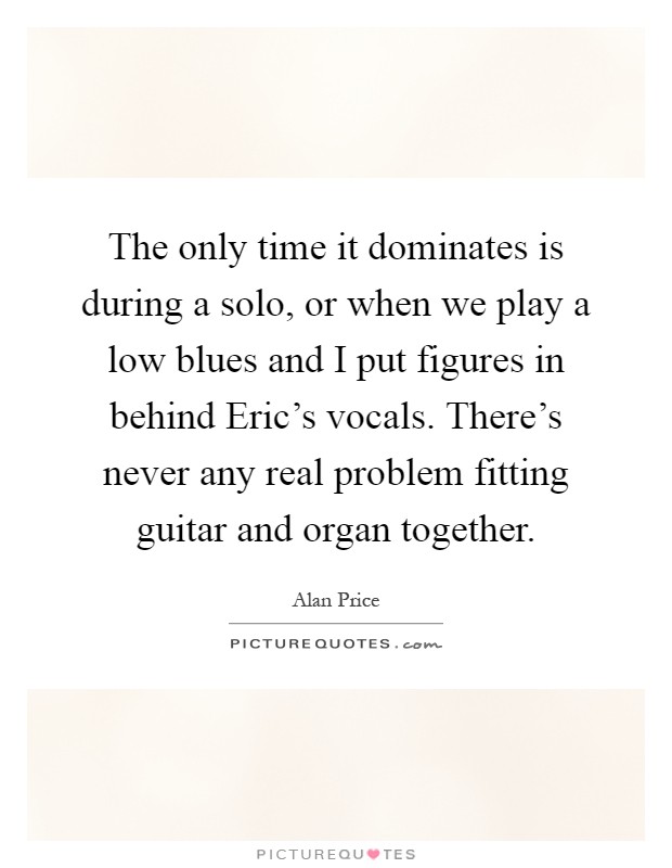 The only time it dominates is during a solo, or when we play a low blues and I put figures in behind Eric's vocals. There's never any real problem fitting guitar and organ together Picture Quote #1