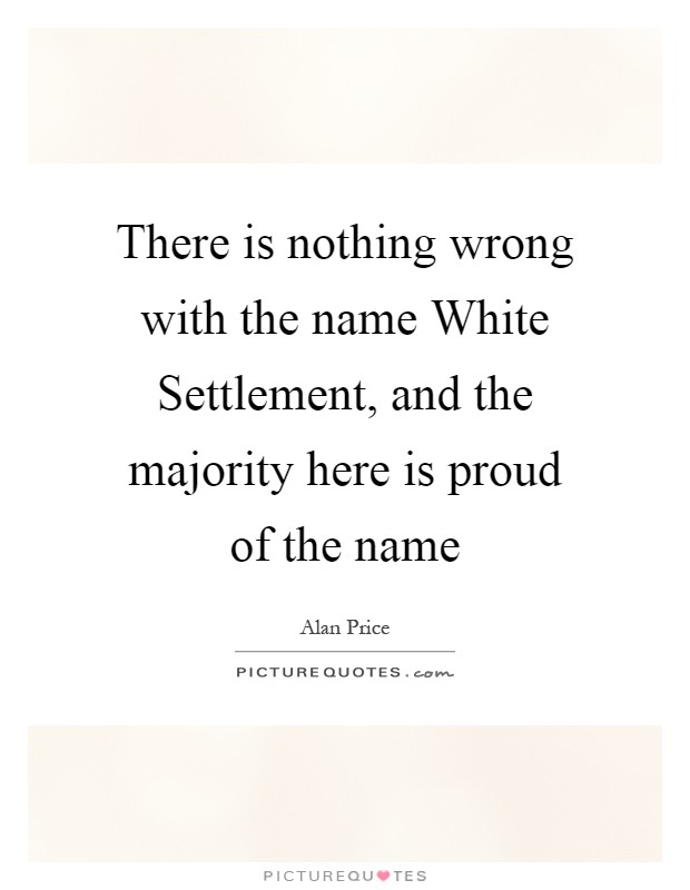 There is nothing wrong with the name White Settlement, and the majority here is proud of the name Picture Quote #1