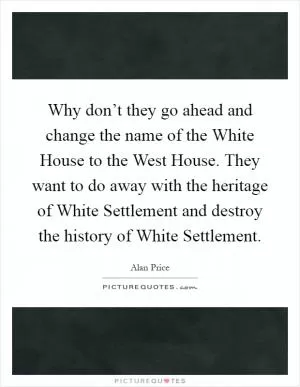 Why don’t they go ahead and change the name of the White House to the West House. They want to do away with the heritage of White Settlement and destroy the history of White Settlement Picture Quote #1