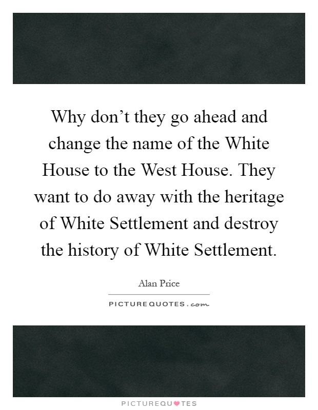 Why don't they go ahead and change the name of the White House to the West House. They want to do away with the heritage of White Settlement and destroy the history of White Settlement Picture Quote #1