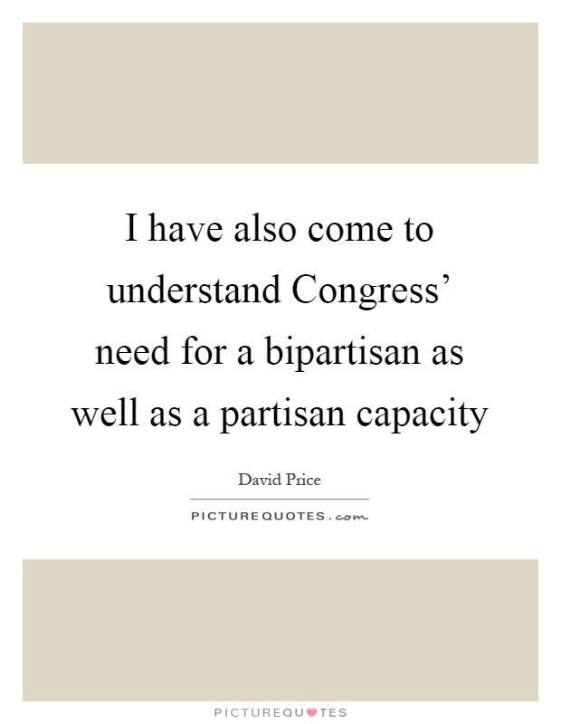 I have also come to understand Congress' need for a bipartisan as well as a partisan capacity Picture Quote #1