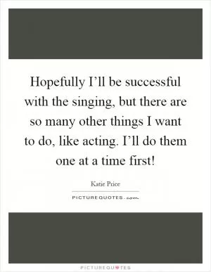 Hopefully I’ll be successful with the singing, but there are so many other things I want to do, like acting. I’ll do them one at a time first! Picture Quote #1
