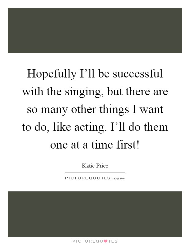 Hopefully I'll be successful with the singing, but there are so many other things I want to do, like acting. I'll do them one at a time first! Picture Quote #1