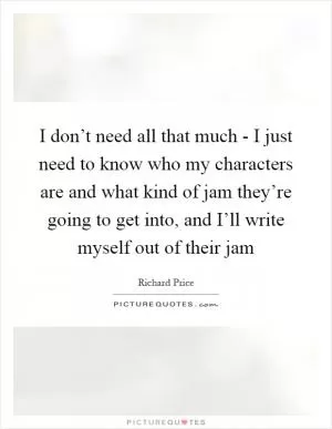 I don’t need all that much - I just need to know who my characters are and what kind of jam they’re going to get into, and I’ll write myself out of their jam Picture Quote #1