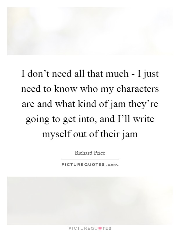 I don't need all that much - I just need to know who my characters are and what kind of jam they're going to get into, and I'll write myself out of their jam Picture Quote #1