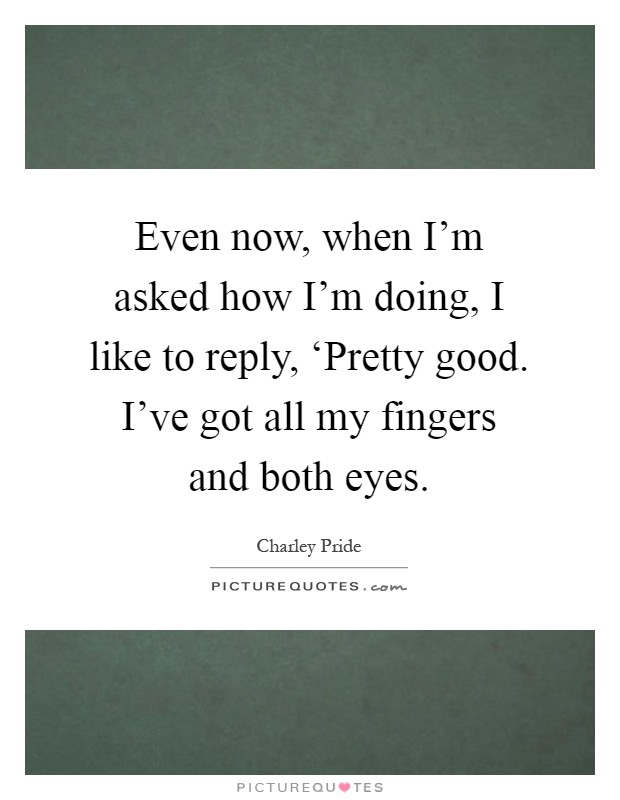Even now, when I'm asked how I'm doing, I like to reply, ‘Pretty good. I've got all my fingers and both eyes Picture Quote #1