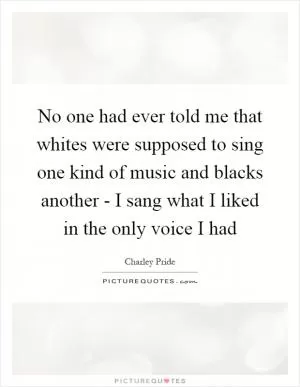 No one had ever told me that whites were supposed to sing one kind of music and blacks another - I sang what I liked in the only voice I had Picture Quote #1