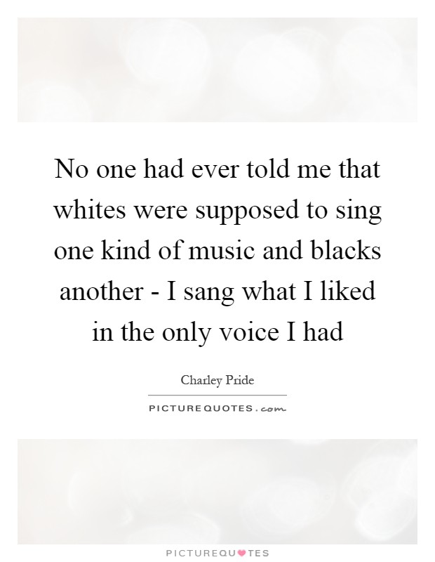 No one had ever told me that whites were supposed to sing one kind of music and blacks another - I sang what I liked in the only voice I had Picture Quote #1