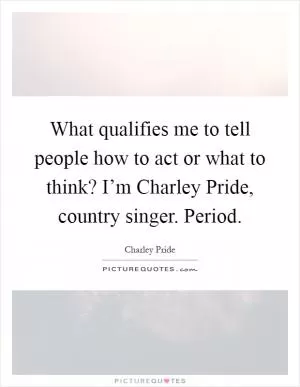What qualifies me to tell people how to act or what to think? I’m Charley Pride, country singer. Period Picture Quote #1