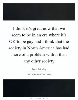I think it’s great now that we seem to be in an era where it’s OK to be gay and I think that the society in North America has had more of a problem with it than any other society Picture Quote #1