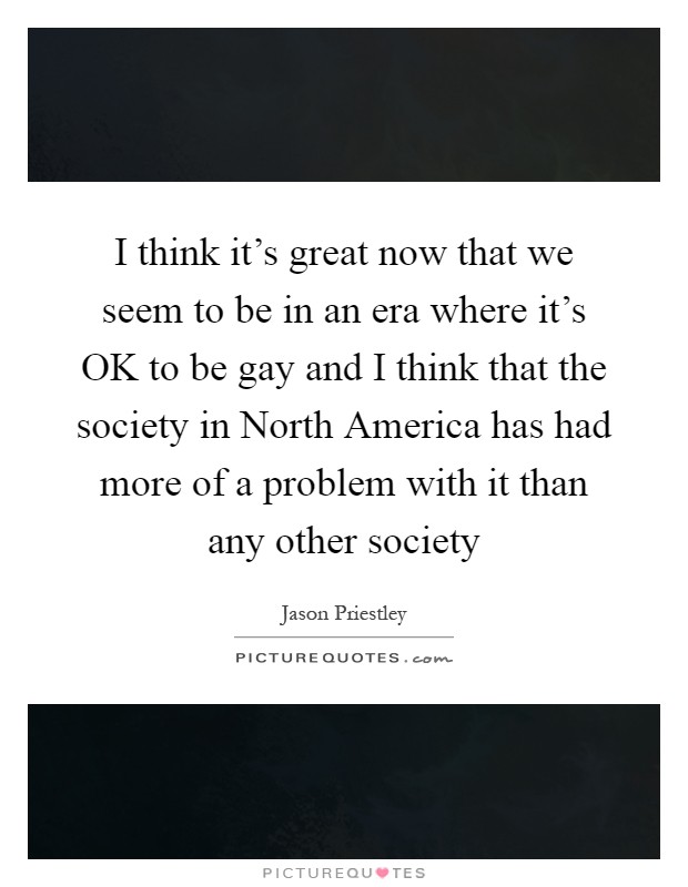 I think it's great now that we seem to be in an era where it's OK to be gay and I think that the society in North America has had more of a problem with it than any other society Picture Quote #1