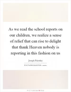 As we read the school reports on our children, we realize a sense of relief that can rise to delight that thank Heaven nobody is reporting in this fashion on us Picture Quote #1