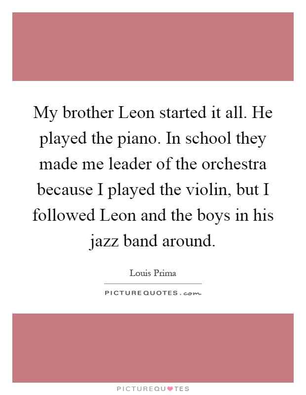 My brother Leon started it all. He played the piano. In school they made me leader of the orchestra because I played the violin, but I followed Leon and the boys in his jazz band around Picture Quote #1