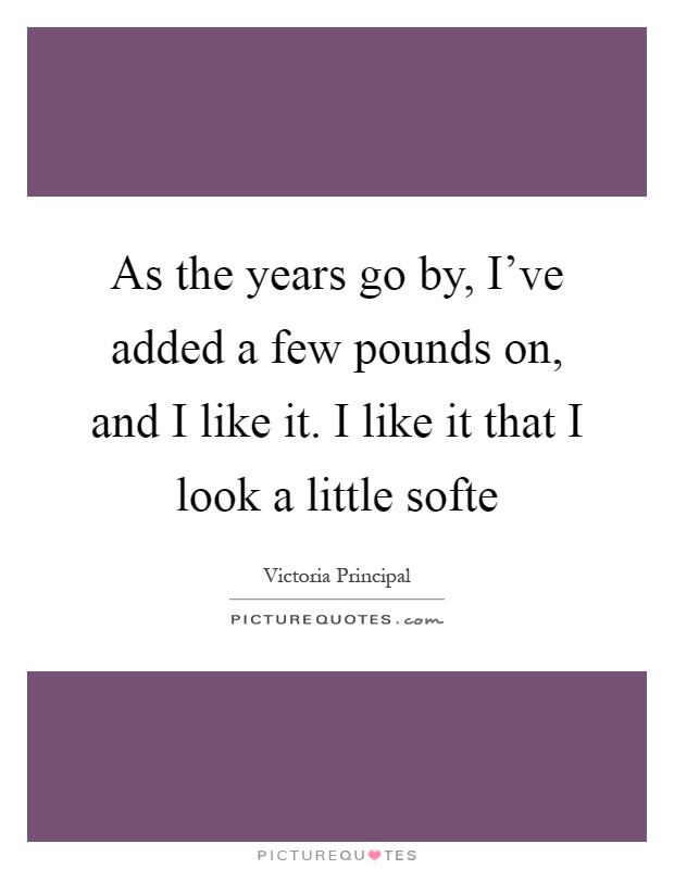 As the years go by, I've added a few pounds on, and I like it. I like it that I look a little softe Picture Quote #1