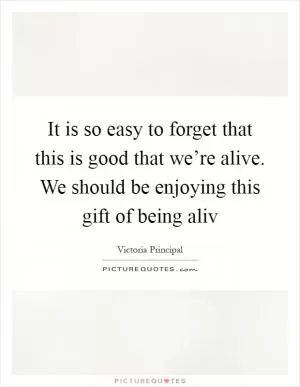 It is so easy to forget that this is good that we’re alive. We should be enjoying this gift of being aliv Picture Quote #1